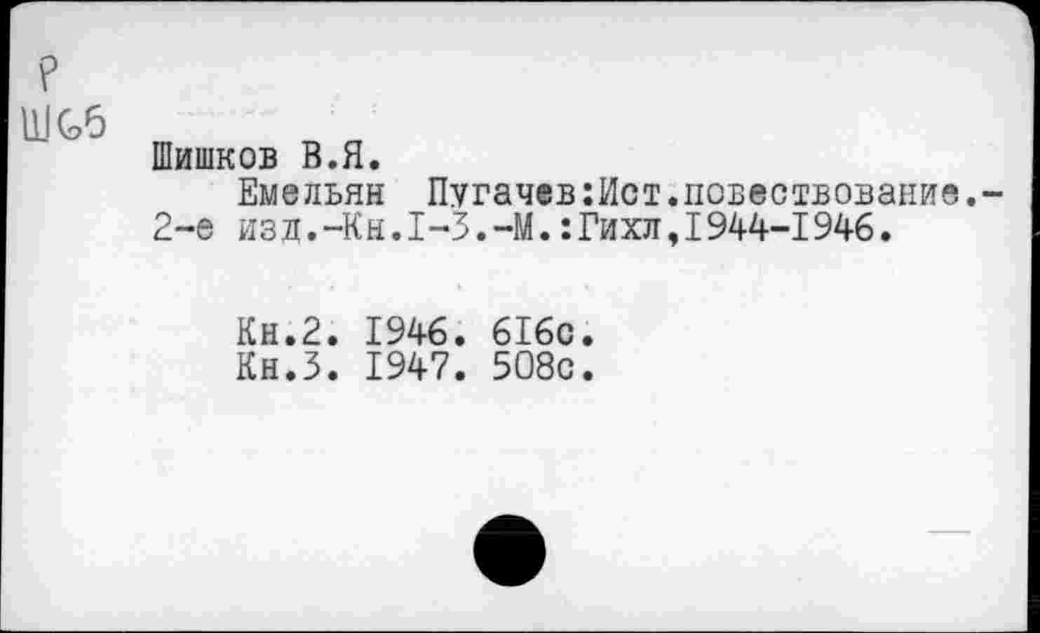 ﻿Шишков В.Я.
Емельян Пугачев:Ист.поБествовани 2-е изд.-Кн.1-3.-М.:Гихл,1944-1946.
Кн.2. 1946. 6I6c
Кн.З. 1947. 508с